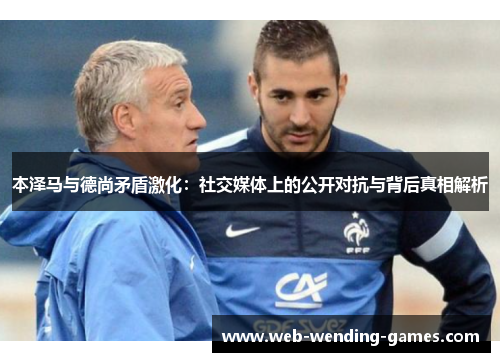 本泽马与德尚矛盾激化：社交媒体上的公开对抗与背后真相解析
