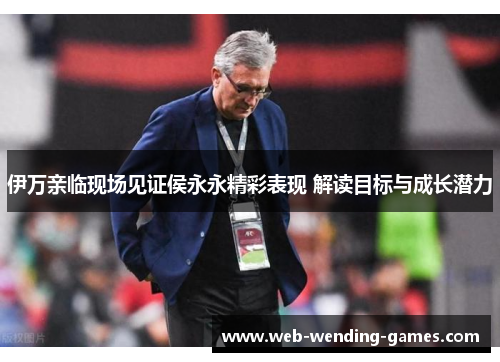 伊万亲临现场见证侯永永精彩表现 解读目标与成长潜力