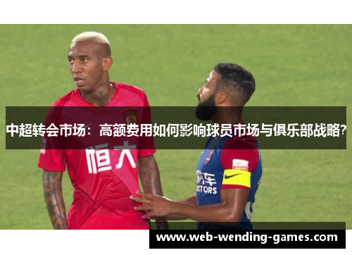 中超转会市场：高额费用如何影响球员市场与俱乐部战略？