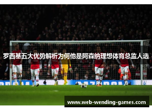 罗西基五大优势解析为何他是阿森纳理想体育总监人选
