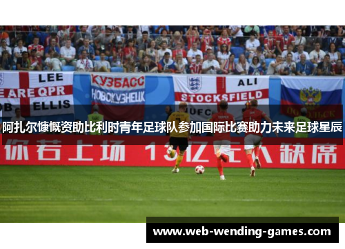 阿扎尔慷慨资助比利时青年足球队参加国际比赛助力未来足球星辰