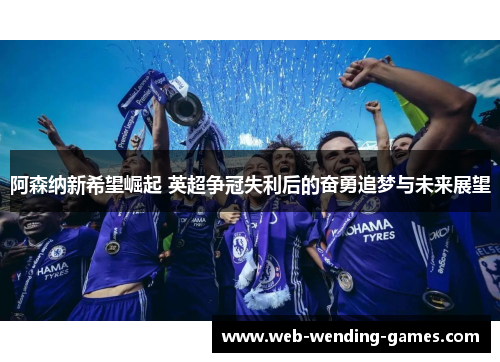阿森纳新希望崛起 英超争冠失利后的奋勇追梦与未来展望
