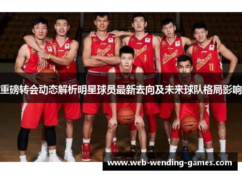 重磅转会动态解析明星球员最新去向及未来球队格局影响