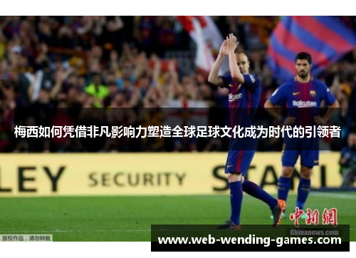 梅西如何凭借非凡影响力塑造全球足球文化成为时代的引领者 梅西如何凭借非凡影响力塑造全球足球文化成为时代的引领者
