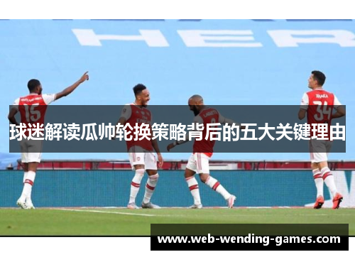 球迷解读瓜帅轮换策略背后的五大关键理由