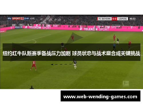纽约红牛队新赛季备战压力加剧 球员状态与战术磨合成关键挑战