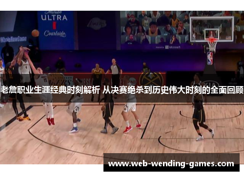 老詹职业生涯经典时刻解析 从决赛绝杀到历史伟大时刻的全面回顾