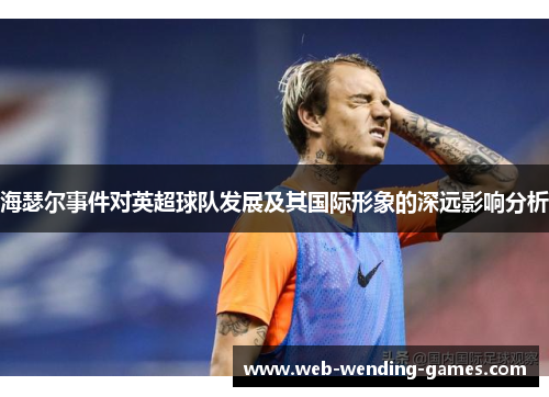 海瑟尔事件对英超球队发展及其国际形象的深远影响分析 海瑟尔事件对英超球队发展及其国际形象的深远影响分析
