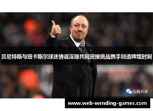 贝尼特斯与纽卡斯尔球迷情谊深厚共同迎接挑战携手创造辉煌时刻
