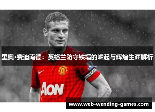 里奥·费迪南德：英格兰防守铁墙的崛起与辉煌生涯解析