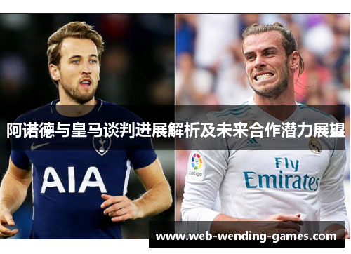阿诺德与皇马谈判进展解析及未来合作潜力展望