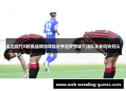 全北现代K联赛战绩持续低迷争冠梦想破灭球队未来何去何从